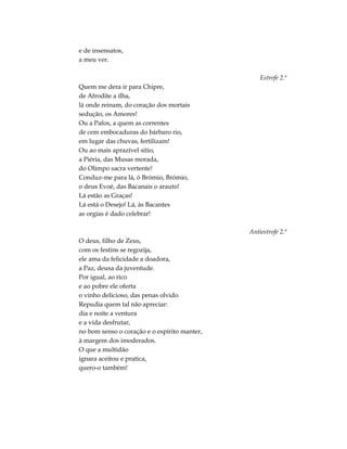 e de insensatos,
a meu ver.
Estrofe 2.ª
Quem me dera ir para Chipre,
de Afrodite a ilha,
lá onde reinam, do coração dos mortais
sedução, os Amores!
Ou a Pafos, a quem as correntes
de cem embocaduras do bárbaro rio,
em lugar das chuvas, fertilizam!
Ou ao mais aprazível sítio,
a Piéria, das Musas morada,
do Olimpo sacra vertente!
Conduz-me para lá, ó Brómio, Brómio,
o deus Evoé, das Bacanais o arauto!
Lá estão as Graças!
Lá está o Desejo! Lá, às Bacantes
as orgias é dado celebrar!
Antiestrofe 2.ª
O deus, filho de Zeus,
com os festins se regozija,
ele ama da felicidade a doadora,
a Paz, deusa da juventude.
Por igual, ao rico
e ao pobre ele oferta
o vinho delicioso, das penas olvido.
Repudia quem tal não apreciar:
dia e noite a ventura
e a vida desfrutar,
no bom senso o coração e o espírito manter,
à margem dos imoderados.
O que a multidão
ignara aceitou e pratica,
quero-o também!
 