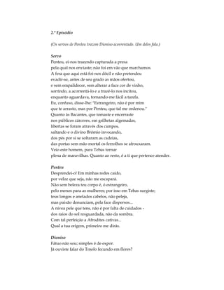2.º Episódio
(Os servos de Penteu trazem Dioniso acorrentado. Um deles fala.)
Servo
Penteu, ei-nos trazendo capturada a presa
pela qual nos enviaste; não foi em vão que marchamos.
A fera que aqui está foi-nos dócil e não pretendeu
evadir-se, antes de seu grado as mãos ofertou,
e sem empalidecer, sem alterar a face cor de vinho,
sorrindo, a acorrentá-lo e a trazê-lo nos incitou,
enquanto aguardava, tornando-me fácil a tarefa.
Eu, confuso, disse-lhe: "Estrangeiro, não é por mim
que te arrasto, mas por Penteu, que tal me ordenou."
Quanto às Bacantes, que tomaste e encerraste
nos públicos cárceres, em grilhetas algemadas,
libertas se foram através dos campos,
saltando e o divino Brómio invocando,
dos pés por si se soltaram as cadeias,
das portas sem mão mortal os ferrolhos se afrouxaram.
Veio este homem, para Tebas tornar
plena de maravilhas. Quanto ao resto, é a ti que pertence atender.
Penteu
Desprendei-o! Em minhas redes caído,
por veloz que seja, não me escapará.
Não sem beleza teu corpo é, ó estrangeiro,
pelo menos para as mulheres; por isso em Tebas surgiste;
teus longos e anelados cabelos, não peleja,
mas paixão denunciam, pela face dispersos...
A nívea pele que tens, não é por falta de cuidados -
dos raios do sol resguardada, não da sombra.
Com tal perfeição a Afrodites cativas...
Qual a tua origem, primeiro me dirás.
Dioniso
Fátuo não sou; simples é de expor.
Já ouviste falar do Tmolo fecundo em flores?
 