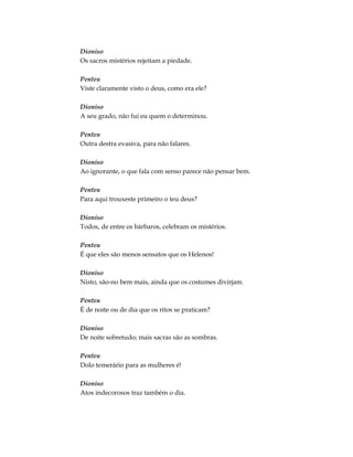 Dioniso
Os sacros mistérios rejeitam a piedade.
Penteu
Viste claramente visto o deus, como era ele?
Dioniso
A seu grado, não fui eu quem o determinou.
Penteu
Outra destra evasiva, para não falares.
Dioniso
Ao ignorante, o que fala com senso parece não pensar bem.
Penteu
Para aqui trouxeste primeiro o teu deus?
Dioniso
Todos, de entre os bárbaros, celebram os mistérios.
Penteu
É que eles são menos sensatos que os Helenos!
Dioniso
Nisto, são-no bem mais, ainda que os costumes divirjam.
Penteu
É de noite ou de dia que os ritos se praticam?
Dioniso
De noite sobretudo; mais sacras são as sombras.
Penteu
Dolo temerário para as mulheres é!
Dioniso
Atos indecorosos traz também o dia.
 