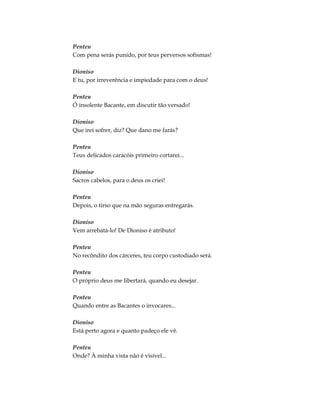 Penteu
Com pena serás punido, por teus perversos sofismas!
Dioniso
E tu, por irreverência e impiedade para com o deus!
Penteu
Ó insolente Bacante, em discutir tão versado!
Dioniso
Que irei sofrer, diz? Que dano me farás?
Penteu
Teus delicados caracóis primeiro cortarei...
Dioniso
Sacros cabelos, para o deus os criei!
Penteu
Depois, o tirso que na mão seguras entregarás.
Dioniso
Vem arrebatá-lo! De Dioniso é atributo!
Penteu
No recôndito dos cárceres, teu corpo custodiado será.
Penteu
O próprio deus me libertará, quando eu desejar.
Penteu
Quando entre as Bacantes o invocares...
Dioniso
Está perto agora e quanto padeço ele vê.
Penteu
Onde? À minha vista não é visível...
 