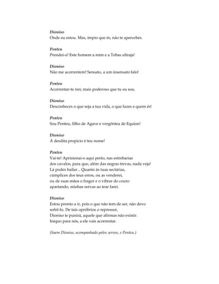 Dioniso
Onde eu estou. Mas, ímpio que és, não te apercebes.
Penteu
Prendei-o! Este homem a mim e a Tebas ultraja!
Dioniso
Não me acorrentem! Sensato, a um insensato falo!
Penteu
Acorrentar-te irei; mais poderoso que tu eu sou.
Dioniso
Desconheces o que seja a tua vida, o que fazes e quem és!
Penteu
Sou Penteu, filho de Agave e vergôntea de Equíon!
Dioniso
À desdita propício é teu nome!
Penteu
Vai-te! Aprisionai-o aqui perto, nas estrebarias
dos cavalos, para que, além das negras trevas, nada veja!
Lá podes bailar... Quanto às tuas sectárias,
cúmplices dos teus erros, ou as venderei,
ou de suas mãos o fragor e o vibrar do couro
apartando, minhas servas ao tear farei.
Dioniso
Estou pronto a ir, pois o que não tem de ser, não devo
sofrê-lo. De tais opróbrios o repressor,
Dioniso te punirá, aquele que afirmas não existir.
Iníquo para nós, a ele vais acorrentar.
(Saem Dioniso, acompanhado pelos servos, e Penteu.)
 