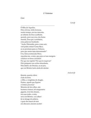 2.º Estásimo
Coro
Estrofe
.................................................................................
Ó filha de Aqueloo,
Dirce divina, ninfa formosa,
noutro tempo, em tua nascente,
ao rebento de Zeus acolheste,
quando, para sua coxa, da chama
imortal, Zeus pai o arrebatou,
estas palavras bradando:
“Anda, Ditirambo, para o meu seio
viril podes entrar! Como Baco,
eu te proclamo para os Tebanos,
para que assim sejas denominado!”
E tu, bem-aventurada Dirce,
repudias-me, a mim, que para as tuas margens
conduzo os tirsos coroados!
Por que me repeles? Por que te esquivas?
Pelo pâmpano em cachos abundante,
Pela dádiva de Dioniso, eu te juro,
que em Brómio terás ainda de atentar.
Antiestrofe
Quanta, quanta cólera
exala da terra
o filho, a vergôntea do dragão,
Penteu, aquele que Equíon
o Ctónio procriou!
Monstro de fero olhar, não
humana criatura, tal sanguinário
gigante, rival dos deuses,
em suas redes, a mim,
servo de Brómio, vai colher!
Já no âmago do palácio,
o guia dos tíasos ele tem
em obscuros cárceres oculto!
 