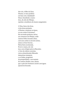 Isto vês, ó filho de Zeus,
Dioniso, os teus profetas
em luta com a fatalidade!
Desce, brandindo o áureo
tirso, do alto do Olimpo,
reprime a insolência do insano sanguinário.
A Nisa, berço das feras,
ó dos tirsos portador,
ó Dioniso, conduzes os tíasos,
ou aos cumes Coricianos?
Em arvoredo profusos, talvez
aos remansos do Olimpo, onde
outrora Orfeu tocando cítara,
com seus cantos as árvores atraiu,
atraiu as feras bravias...
Piéria bem-aventurada,
Évio te venera, ele virá
teus coros dirigir junto às Bacantes;
o Áxio de céleres correntes,
com as desenfreadas Ménades
dançarinas transporá,
e os Lídias, progenitor
da prosperidade, e aos mortais
da ventura doador, esse, dizem,
que o país dos formosos corcéis com águas
aprazíveis fecunda.
 