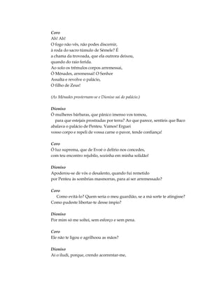 Coro
Ah! Ah!
O fogo não vês, não podes discernir,
à roda do sacro túmulo de Sémele? É
a chama da trovoada, que ela outrora deixou,
quando do raio ferida.
Ao solo os trêmulos corpos arremessai,
Ó Ménades, arremessai! O Senhor
Assalta e revolve o palácio,
O filho de Zeus!
(As Ménades prosternam-se e Dioniso sai do palácio.)
Dioniso
Ó mulheres bárbaras, que pânico imenso vos tomou,
para que estejais prostradas por terra? Ao que parece, sentíeis que Baco
abalava o palácio de Penteu. Vamos! Erguei
vosso corpo e repeli de vossa carne o pavor, tende confiança!
Coro
Ó luz suprema, que de Evoé o delírio nos concedes,
com teu encontro rejubilo, sozinha em minha solidão!
Dioniso
Apoderou-se de vós o desalento, quando fui remetido
por Penteu às sombrias masmorras, para aí ser arremessado?
Coro
Como evitá-lo? Quem seria o meu guardião, se a má sorte te atingisse?
Como pudeste libertar-te desse ímpio?
Dioniso
Por mim só me soltei, sem esforço e sem pena.
Coro
Ele não te ligou e agrilhoou as mãos?
Dioniso
Aí o iludi, porque, crendo acorrentar-me,
 