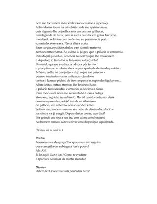 nem me tocou nem atou, embora acalentasse a esperança.
Achando um touro na estrebaria onde me aprisionaram,
quis algemar-lhe os joelhos e os cascos com grilhetas,
resfolegando de furor, com o suor a cair-lhe em gotas do corpo,
mordendo os lábios com os dentes; eu permanecia perto
e, sentado, observava. Nesta altura exata,
Baco surgiu, o palácio abalou e no túmulo materno
acendeu uma chama. Ao avistá-la, julgou que o palácio se consumia.
Pula daqui, pula dali, ordenou aos servos que lhe trouxessem
o Aqueloo; ao trabalho se lançaram, esforço vão!
Pensando que me evadira, a tal obra pôs termo
e precipitou-se, arrebatando a negra espada de dentro do palácio...
Brómio, então, ao que julgo – digo o que me pareceu –
pousou um fantasma no palácio; arrojando-se
contra o luzente pedaço de éter trespassa-o, supondo degolar-me...
Além destas, outras afrontas lhe destinou Baco:
o palácio todo sacudiu, e arruinou-o de cima a baixo.
Caro lhe custará o ter-me acorrentado. Com a fadiga
afrouxou, o gládio repudiando. Mortal que é, contra um deus
ousou empreender peleja! Saindo eu silencioso
do palácio, vim ante vós, sem curar de Penteu.
Se bem me parece – ressoa o seu tacão de dentro do palácio –
na soleira vai já surgir. Depois destas coisas, que dirá?
Por grande que seja a sua ira, com calma a enfrentarei.
Ao homem sensato cabe cultivar uma disposição equilibrada.
(Penteu sai do palácio.)
Penteu
Acossou-me a desgraça! Escapou-me o estrangeiro
que com grilhetas subjugara havia pouco!
Ah! Ah!
Ei-lo aqui! Que é isto? Como te evadiste
e apareces no limiar da minha morada?
Dioniso
Detém-te! Deves frear um pouco teu furor!
 