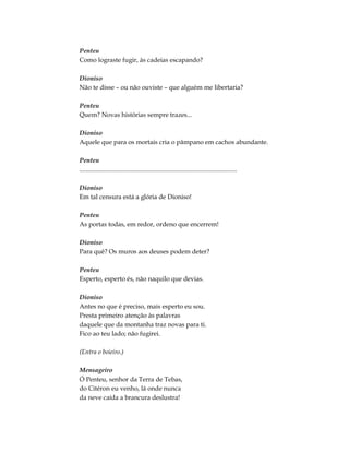 Penteu
Como lograste fugir, às cadeias escapando?
Dioniso
Não te disse – ou não ouviste – que alguém me libertaria?
Penteu
Quem? Novas histórias sempre trazes...
Dioniso
Aquele que para os mortais cria o pâmpano em cachos abundante.
Penteu
..................................................................................................
Dioniso
Em tal censura está a glória de Dioniso!
Penteu
As portas todas, em redor, ordeno que encerrem!
Dioniso
Para quê? Os muros aos deuses podem deter?
Penteu
Esperto, esperto és, não naquilo que devias.
Dioniso
Antes no que é preciso, mais esperto eu sou.
Presta primeiro atenção às palavras
daquele que da montanha traz novas para ti.
Fico ao teu lado; não fugirei.
(Entra o boieiro.)
Mensageiro
Ó Penteu, senhor da Terra de Tebas,
do Citéron eu venho, lá onde nunca
da neve caída a brancura deslustra!
 