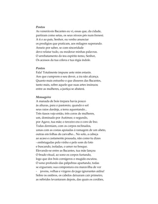 Penteu
As veneráveis Bacantes eu vi, essas que, da cidade,
partiram como setas, os seus níveos pés num frenesi.
A ti e ao país, Senhor, eu venho anunciar
os prodígios que praticam, aos milagres superando.
Anseio por saber, se com sinceridade
devo relatar tudo, ou moderar minhas palavras.
O arrebatamento do teu espírito temo, Senhor,
Os acessos da tua cólera e tua régia índole.
Penteu
Fala! Totalmente impune ante mim estarás.
Aos que cumprem o seu dever, a ira não alcança.
Quanto mais estranho o que disseres das Bacantes,
tanto mais, sobre aquele que suas artes insinuou
entre as mulheres, a justiça se abaterá.
Mensageiro
A manada de bois trepara havia pouco
às alturas, para o pastoreio, quando o sol
seus raios dardeja, a terra aquentando...
Três tíasos vejo então, três coros de mulheres,
um, dominado por Autónoe; o segundo,
por Agave, tua mãe; o terceiro era o coro de Ino.
Todas dormiam, com os corpos reclinados,
umas com as costas apoiadas à ramagem de um abeto,
outras em folhas de carvalho... No solo, a cabeça
ao acaso e castamente pousada, não como tu dizes
- embriagadas pelo vinho e pelo som do loto
e buscando, isoladas, o amor no bosque.
Elevando-se entre as Bacantes, tua mãe lançou
O brado ritual, ao sono os corpos furtando,
logo que dos bois cornígeros o mugido escutou.
O sono profundo das pálpebras apartando, todas
se ergueram; sua compostura era maravilha de ver
- jovens, velhas e virgens do jugo ignorantes aidna!
Sobre os ombros, os cabelos deixaram cair primeiro,
as nébrides levantaram depois, das quais os cordões,
 