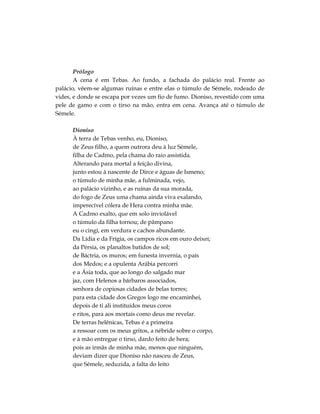 Prólogo
A cena é em Tebas. Ao fundo, a fachada do palácio real. Frente ao
palácio, vêem-se algumas ruínas e entre elas o túmulo de Sémele, rodeado de
vides, e donde se escapa por vezes um fio de fumo. Dioniso, revestido com uma
pele de gamo e com o tirso na mão, entra em cena. Avança até o túmulo de
Sémele.
Dioniso
À terra de Tebas venho, eu, Dioniso,
de Zeus filho, a quem outrora deu à luz Sémele,
filha de Cadmo, pela chama do raio assistida.
Alterando para mortal a feição divina,
junto estou à nascente de Dirce e águas de Ismeno;
o túmulo de minha mãe, a fulminada, vejo,
ao palácio vizinho, e as ruínas da sua morada,
do fogo de Zeus uma chama ainda viva exalando,
imperecível cólera de Hera contra minha mãe.
A Cadmo exalto, que em solo inviolável
o túmulo da filha tornou; de pâmpano
eu o cingi, em verdura e cachos abundante.
Da Lídia e da Frígia, os campos ricos em ouro deixei;
da Pérsia, os planaltos batidos de sol;
de Báctria, os muros; em funesta invernia, o país
dos Medos; e a opulenta Arábia percorri
e a Ásia toda, que ao longo do salgado mar
jaz, com Helenos a bárbaros associados,
senhora de copiosas cidades de belas torres;
para esta cidade dos Gregos logo me encaminhei,
depois de ti ali instituídos meus coros
e ritos, para aos mortais como deus me revelar.
De terras helênicas, Tebas é a primeira
a ressoar com os meus gritos, a nébride sobre o corpo,
e à mão entregue o tirso, dardo feito de hera;
pois as irmãs de minha mãe, menos que ninguém,
deviam dizer que Dioniso não nasceu de Zeus,
que Sémele, seduzida, a falta do leito
 
