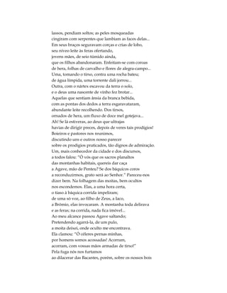 lassos, pendiam soltos; as peles mosqueadas
cingiram com serpentes que lambiam as faces delas...
Em seus braços seguravam corças e crias de lobo,
seu níveo leite às feras ofertando,
jovens mães, de seio túmido ainda,
que os filhos abandonaram. Enfeitam-se com coroas
de hera, folhas de carvalho e flores de alegra-campo...
Uma, tomando o tirso, contra uma rocha bateu;
de água límpida, uma torrente dali jorrou...
Outra, com o nártex escavou da terra o solo,
e o deus uma nascente de vinho fez brotar...
Aquelas que sentiam ânsia da branca bebida,
com as pontas dos dedos a terra esgaravataram,
abundante leite recolhendo. Dos tirsos,
ornados de hera, um fluxo de doce mel gotejava...
Ah! Se lá estiveras, ao deus que ultrajas
havias de dirigir preces, depois de veres tais prodígios!
Boieiros e pastores nos reunimos,
discutindo uns e outros nosso parecer
sobre os prodígios praticados, tão dignos de admiração.
Um, mais conhecedor da cidade e dos discursos,
a todos falou: “Ó vós que os sacros planaltos
das montanhas habitais, quereis dar caça
a Agave, mão de Penteu? Se dos báquicos coros
a reconduzirmos, grato será ao Senhor.” Pareceu-nos
dizer bem. Na folhagem das moitas, bem ocultos
nos escondemos. Elas, a uma hora certa,
o tíaso à báquica corrida impeliram;
de uma só voz, ao filho de Zeus, a Iaco,
a Brómio, elas invocaram. A montanha toda delirava
e as feras; na corrida, nada fica imóvel...
Ao meu alcance passou Agave saltando;
Pretendendo agarrá-la, de um pulo,
a moita deixei, onde oculto me encontrava.
Ela clamou: “Ó céleres pernas minhas,
por homens somos acossadas! Acorram,
acorram, com vossas mãos armadas de tirso!”
Pela fuga nós nos furtamos
ao dilacerar das Bacantes, porém, sobre os nossos bois
 