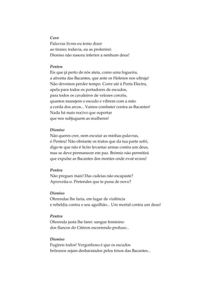 Coro
Palavras livres eu temo dizer
ao tirano; todavia, eu as proferirei:
Dioniso não nasceu inferior a nenhum deus!
Penteu
Eis que já perto de nós ateia, como uma fogueira,
a afronta das Bacantes, que ante os Helenos nos ultraja!
Não devemos perder tempo. Corre até à Porta Electra,
apela para todos os portadores de escudos,
para todos os cavaleiros de velozes corcéis,
quantos manejem o escudo e vibrem com a mão
a corda dos arcos... Vamos combater contra as Bacantes!
Nada há mais nocivo que suportar
que nos subjuguem as mulheres!
Dioniso
Não queres crer, nem escutar as minhas palavras,
ó Penteu! Não obstante os tratos que da tua parte sofri,
digo-te que não é lícito levantar armas contra um deus,
mas se deve permanecer em paz. Brómio não permitirá
que expulse as Bacantes dos montes onde evoé ecoou!
Penteu
Não pregues mais! Das cadeias não escapaste?
Aproveita-o. Pretendes que te puna de novo?
Dioniso
Oferendas lhe faria, em lugar de violência
e rebeldia contra o seu aguilhão... Um mortal contra um deus!
Penteu
Oferenda justa lhe farei: sangue feminino
dos flancos do Citéron escorrendo profuso...
Dioniso
Fugireis todos! Vergonhoso é que os escudos
brônzeos sejam desbaratados pelos tirsos das Bacantes...
 