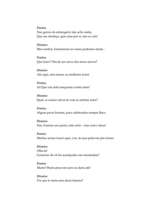 Penteu
Nas garras do estrangeiro não acho saída,
Que me obedeça, quer atue por si, não se cala!
Dioniso
Meu senhor, harmonizar as coisas podemos ainda...
Penteu
Que fazer? Hei-de ser servo dos meus servos?
Dioniso
Até aqui, sem armas, as mulheres trarei.
Penteu
Ai! Que um dolo maquinas contra mim!
Dioniso
Qual, se anseio salvar-te com as minhas artes?
Penteu
Algum pacto fizestes, para celebrardes sempre Baco.
Dioniso
Sim, fizemos um pacto, está certo – mas com o deus!
Penteu
Minhas armas trazei aqui, e tu, às tuas palavras põe termo.
Dioniso
Olha lá!
Gostarias de vê-las acampadas nas montanhas?
Penteu
Muito! Muito peso em ouro eu daria até!
Dioniso
Por que te toma essa ânsia imensa?
 