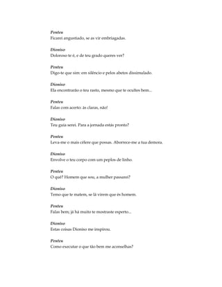 Penteu
Ficarei angustiado, se as vir embriagadas.
Dioniso
Doloroso te é, e de teu grado queres ver?
Penteu
Digo-te que sim: em silêncio e pelos abetos dissimulado.
Dioniso
Ela encontrarão o teu rasto, mesmo que te ocultes bem...
Penteu
Falas com acerto: às claras, não!
Dioniso
Teu guia serei. Para a jornada estás pronto?
Penteu
Leva-me o mais célere que possas. Aborrece-me a tua demora.
Dioniso
Envolve o teu corpo com um peplos de linho.
Penteu
O quê? Homem que sou, a mulher passarei?
Dioniso
Temo que te matem, se lá virem que és homem.
Penteu
Falas bem; já há muito te mostraste esperto...
Dioniso
Estas coisas Dioniso me inspirou.
Penteu
Como executar o que tão bem me aconselhas?
 