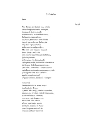 3.º Estásimo
Coro
Estrofe
Nas danças que duram toda a noite
irei enfim pousar meus alvos pés,
tomada de delírio, o colo
arremessando ao éter orvalhado...
Tal a corça na erva tenra
do prado, brincando com delícia
depois que se furtou da funesta
caça e da vigia, saltando
as bem entrançadas redes...
Mas com seus brados o caçador
à corrida os cães incita:
com esforço e corridas em turbilhão,
pula na planície
ao longo do rio, desfrutando
os lugares ermos de homens os rebentos
da floresta de folhagem umbrosa...
Que será a sabedoria? Haverá dadiva
mais honrosa dos deuses para os mortais
que segurar com mão vitoriosa
a cabeça dos inimigos?
O que é honroso, deleitoso é sempre!
Antiestrofe
Com mansidão se move, mas é
infalível, dos deuses
o poder. Ele castiga, dentre os mortais,
aqueles que prestam culto à iniquidade,
e aos deuses não veneram,
com seus espírito perverso.
Ele oculta, com astúcia,
a lenta marcha do tempo
ao ímpio, e acossa-o. Nada
que ultrapasse as tradições
se deve conhecer e exercer.
 