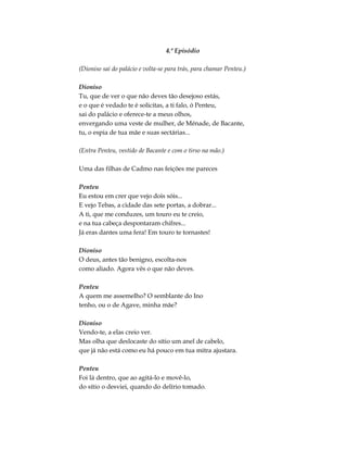 4.º Episódio
(Dioniso sai do palácio e volta-se para trás, para chamar Penteu.)
Dioniso
Tu, que de ver o que não deves tão desejoso estás,
e o que é vedado te é solicitas, a ti falo, ó Penteu,
sai do palácio e oferece-te a meus olhos,
envergando uma veste de mulher, de Ménade, de Bacante,
tu, o espia de tua mãe e suas sectárias...
(Entra Penteu, vestido de Bacante e com o tirso na mão.)
Uma das filhas de Cadmo nas feições me pareces
Penteu
Eu estou em crer que vejo dois sóis...
E vejo Tebas, a cidade das sete portas, a dobrar...
A ti, que me conduzes, um touro eu te creio,
e na tua cabeça despontaram chifres...
Já eras dantes uma fera! Em touro te tornastes!
Dioniso
O deus, antes tão benigno, escolta-nos
como aliado. Agora vês o que não deves.
Penteu
A quem me assemelho? O semblante do Ino
tenho, ou o de Agave, minha mãe?
Dioniso
Vendo-te, a elas creio ver.
Mas olha que deslocaste do sítio um anel de cabelo,
que já não está como eu há pouco em tua mitra ajustara.
Penteu
Foi lá dentro, que ao agitá-lo e movê-lo,
do sítio o desviei, quando do delírio tomado.
 