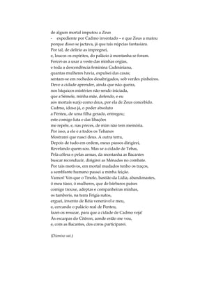 de algum mortal imputou a Zeus
- expediente por Cadmo inventado – e que Zeus a matou
porque disso se jactava, já que tais núpcias fantasiara.
Por tal, de delírio as impregnei,
e, loucos os espíritos, do palácio à montanha se foram.
Forcei-as a usar a veste das minhas orgias,
e toda a descendência feminina Cadminiana,
quantas mulheres havia, expulsei das casas;
sentam-se em rochedos desabrigados, sob verdes pinheiros.
Deve a cidade aprender, ainda que não queira,
nos báquicos mistérios não sendo iniciada,
que a Sémele, minha mãe, defendo, e eu
aos mortais surjo como deus, por ela de Zeus concebido.
Cadmo, idoso já, o poder absoluto
a Penteu, de uma filha gerado, entregou;
este comigo luta e das libações
me repele, e, nas preces, de mim não tem memória.
Por isso, a ele e a todos os Tebanos
Mostrarei que nasci deus. A outra terra,
Depois de tudo em ordem, meus passos dirigirei,
Revelando quem sou. Mas se a cidade de Tebas,
Pela cólera e pelas armas, da montanha as Bacantes
buscar reconduzir, dirigirei as Ménades no combate.
Por tais motivos, em mortal mudados tenho os traços,
a semblante humano passei a minha feição.
Vamos! Vós que o Tmolo, bastião da Lídia, abandonastes,
ó meu tíaso, ó mulheres, que de bárbaros países
comigo trouxe, adeptas e companheiras minhas,
os tamboris, na terra Frígia natos,
erguei, invento de Réia venerável e meu,
e, cercando o palácio real de Penteu,
fazei-os ressoar, para que a cidade de Cadmo veja!
Às escarpas do Citéron, aonde estão me vou,
e, com as Bacantes, dos coros participarei.
(Dioniso sai.)
 