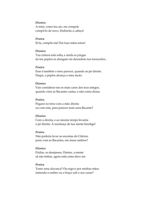 Dioniso
A mim, como teu aio, me compete
compô-lo de novo. Endireita a cabeça!
Penteu
Ei-la, compõe-me! Em tuas mãos estou!
Dioniso
Tua cintura está solta, e ainda as pregas
do teu peplos se alongam em desordem nos tornozelos...
Penteu
Esse é também o meu parecer, quando ao pé direito.
Daqui, o peplos alcança o meu tacão.
Dioniso
Vais considerar-me os mais caros dos teus amigos,
quando vires as Bacantes castas, e não como dizias.
Penteu
Pegarei no tirso com a mão direita
ou com esta, para parecer mais uma Bacante?
Dioniso
Com a direita, e ao mesmo tempo levanta
o pé direito. A mudança de tua mente bendigo!
Penteu
Não poderia levar as encostas do Citéron,
junto com as Bacantes, em meus ombros?
Dioniso
Podias, se desejasses. Dantes, a mente
sã não tinhas, agora está como deve ser.
Penteu
Tomo uma alavanca? Ou ergo-o por minhas mãos
metendo o ombro ou o braço sob o seu cume?
 