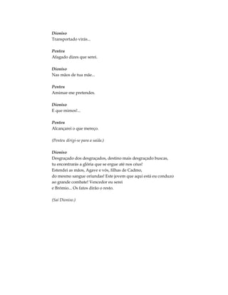 Dioniso
Transportado virás...
Penteu
Afagado dizes que serei.
Dioniso
Nas mãos de tua mãe...
Penteu
Amimar-me pretendes.
Dioniso
E que mimos!...
Penteu
Alcançarei o que mereço.
(Penteu dirigi-se para a saída.)
Dioniso
Desgraçado dos desgraçados, destino mais desgraçado buscas,
tu encontrarás a glória que se ergue até nos céus!
Estendei as mãos, Agave e vós, filhas de Cadmo,
do mesmo sangue oriundas! Este jovem que aqui está eu conduzo
ao grande combate! Vencedor eu serei
e Brómio... Os fatos dirão o resto.
(Sai Dioniso.)
 