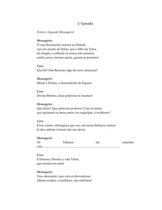 5.º Episódio
(Entra o Segundo Mensageiro)
Mensageiro
Ó casa florescente outrora na Hélade,
casa do ancião de Sídon, que o filho da Terra,
do dragão, a colheita no nosso solo semeou,
sendo servo, mesmo assim, quanto te pranteio!
Coro
Que há? Das Bacantes algo de novo anuncias?
Mensageiro
Morte é Penteu, o descendente de Equíon.
Coro
Divino Brómio, deus poderoso te mostras!
Mensageiro
Que dizes? Que palavras proferes? Com os males
que oprimem os meus amos vos regozijais, ó mulheres?
Coro
Evoé, clamo, estrangeira que sou, em meus bárbaros cantos!
Já das cadeias o temor não me aterra.
Mensageiro
Os Tebanos tão cobardes
crês........................................................................................................
Coro
É Dioniso, Dioniso, e não Tebas,
que manda em mim!
Mensageiro
Tens atenuante, mas com as desventuras
alheias exultar, ó mulheres, não está bem!
 