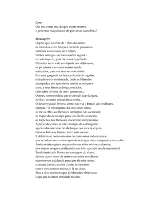 Coro
Diz-me, conta-me, de que morte morreu
o perverso maquinador de perversas manobras?
Mensageiro
Depois que da terra de Tebas deixamos
as moradas, e do Asopo a corrente passamos,
subimos as encostas do Citéron,
Penteu comigo – ao meu senhor seguia –
e o estrangeiro, guia da nossa expedição.
Primeiro, num vale verdejante nos detivemos,
os ps passos e as vozes conservando
sufocados, para ver sem sermos vistos.
Era uma garganta rochosa, sulcada de regatos,
e de pinheiros sombreada, onde as Ménades
acampadas, em aprazíveis tarefas se ocupava:
uma, a seus tirsos já desguarnecidos,
com tufos de hera de novo coroavam...
Outras, como poldras que o lavrado jugo largara,
de Baco o cantar entoavam à porfia...
O desventurado Penteu, como não via o bando das mulheres,
clamou, “Ó estrangeiro, do sítio onde estou,
os meus olhos às Ménades corruptas não alcançam;
se trepar desta escarpa para um aberto altaneiro,
as torpezas das Ménades discernirei comprecisão.
Ä partir de então, vi este prodígio do estrangeiro:
agarrando um ramo de abeto que nos ares se erguia,
baixa-o, baixa-o, baixa-o até o solo escuro...
E dobrava-se como um arco ou como uma roda recurva,
que arrasta o seu curso enquanto se traça com o compasso a sua volta.
Assim o estrangeiro, segurando nas mãos o tronco alpestre,
por terra o vergava, realizando um feito que não era de um mortal.
Tendo instalado Penteu na ramagem do abeto,
deixou que o ramo de entre suas mãos se soltasse
suavemente, cuidando para que ele não caísse,
e, muito direito, ao éter direito se elevasse,
com o meu senhor montado lá no cimo.
Mas a si se mostrava que às Ménades observava.
Logo que o viram instalado no alto,
 