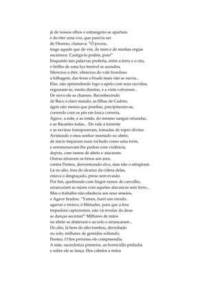 já de nossos olhos o estrangeiro se apartara
e do éter uma voz, que parecia ser
de Dioniso, clamava: “Ó jovens,
trago aquele que de vós, de mim e de minhas orgias
escarnece. Castigá-lo podeis, pois!”
Enquanto tais palavras proferia, entre a terra e o céu,
o brilho de uma luz terrível se acendeu.
Silenciou o éter, silenciou do vale frondoso
a folhagem, das feras o brado mais não se ouviu...
Elas, não apreendendo logo o apelo com seus ouvidos,
ergueram-se, muito direitas, e a vista volveram...
De novo ele as chamou. Reconhecendo
de Baco o claro mando, as filhas de Cadmo,
ágeis não menos que pombas, precipitaram-se,
correndo com os pés em louca correria,
Agave, a mãe, e as irmãs, do mesmo sangue oriundas,
e as Bacantes todas... Do vale a torrente
e as ravinas transpuseram, tomadas de sopro divino.
Avistando o meu senhor montado no abeto,
de início treparam num rochedo como uma torre,
e arremessavam-lhe pedras com violência;
depois, com ramos de abeto o atacaram.
Outras atiraram os tirsos aos ares,
contra Penteu, desventurado alvo, mas não o atingiram.
Lá no alto, fora do alcance da cólera delas,
estava o desgraçado, preso sem evasão.
Por fim, quebrando com fragor ramos de carvalho,
arrancaram as raízes com aquelas alavancas sem ferro...
Mas o trabalho não obedecia aos seus anseios,
e Agave bradou: “Vamos, fazei um círculo,
agarrai o tronco, ó Ménades, para que a fera
trepadora capturemos, não vá revelar do deus
as danças secretas!” Milhares de mãos
no abeto se abateram e ao solo o arrancaram...
Do alto, lá bem do alto tombou, derrubado
no solo, milhares de gemidos soltando,
Penteu. O fim próximo ele compreendia.
A mãe, sacerdotiza primeira, ao homicídio preludia
e sobre ele se lança. Dos cabelos a mitra
 