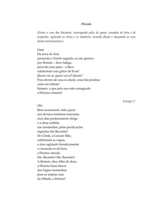 Párodo
(Entra o coro das Bacantes, envergando peles de gamo, coroadas de hera e de
serpentes, agitando os tirsos e os tamboris, tocando flauta e dançando ao som
destes instrumentos.)
Coro
Da terra da Ásia
passando o Tmolo sagrado, eu me apresso
por Brómio – doce fadiga,
pena tão sem pena – a Baco
celebrando com gritos de Evoé!
Quem vai aí, quem vai aí? Quem?
Para dentro de casa se afaste, uma fala piedosa
cada um tribute!
Sempre, o que pelo uso está consagrado
a Dioniso cantarei!
Estrofe 1.ª
Oh!
Bem-aventurado, feliz quem
nos divinos mistérios instruído,
seus dias piedosamente dirige
e a alma nobilita
nas montanhas, pelas purificações
sagradas das Bacantes!
De Cibele, a Grande Mãe,
celebrando as orgias,
o tirso agitando freneticamente
e coroando-se de hera,
a Dioniso atende.
Ide, Bacantes! Ide, Bacantes!
A Brómio, deus filho de deus,
a Dioniso fazei descer
das frígias montanhas
para as amplas ruas
da Hélade, a Brómio!
 
