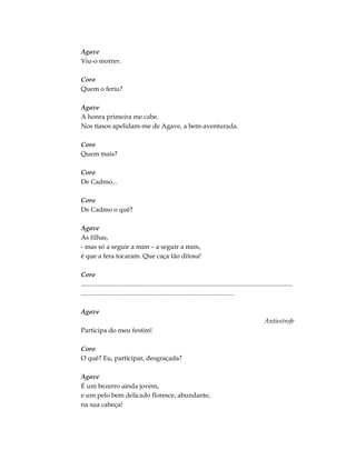 Agave
Viu-o morrer.
Coro
Quem o feriu?
Agave
A honra primeira me cabe.
Nos tíasos apelidam-me de Agave, a bem-aventurada.
Coro
Quem mais?
Coro
De Cadmo...
Coro
De Cadmo o quê?
Agave
As filhas,
- mas só a seguir a mim – a seguir a mim,
é que a fera tocaram. Que caça tão ditosa!
Coro
.................................................................................................................................
.............................................................................................
Agave
Antiestrofe
Participa do meu festim!
Coro
O quê? Eu, participar, desgraçada?
Agave
É um bezerro ainda jovem,
e um pelo bem delicado floresce, abundante,
na sua cabeça!
 