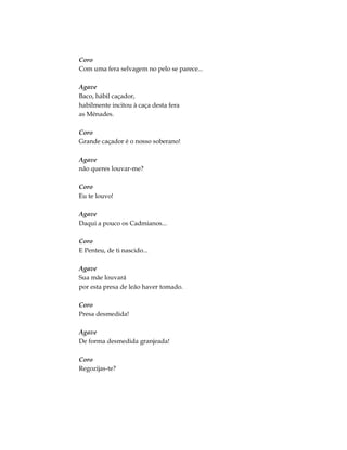 Coro
Com uma fera selvagem no pelo se parece...
Agave
Baco, hábil caçador,
habilmente incitou à caça desta fera
as Ménades.
Coro
Grande caçador é o nosso soberano!
Agave
não queres louvar-me?
Coro
Eu te louvo!
Agave
Daqui a pouco os Cadmianos...
Coro
E Penteu, de ti nascido...
Agave
Sua mãe louvará
por esta presa de leão haver tomado.
Coro
Presa desmedida!
Agave
De forma desmedida granjeada!
Coro
Regozijas-te?
 