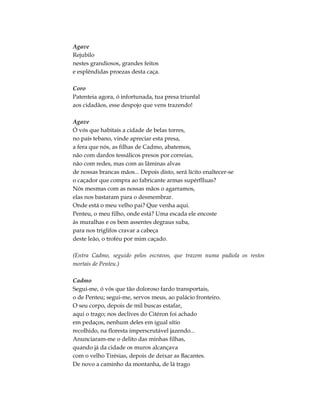Agave
Rejubilo
nestes grandiosos, grandes feitos
e esplêndidas proezas desta caça.
Coro
Patenteia agora, ó infortunada, tua presa triunfal
aos cidadãos, esse despojo que vens trazendo!
Agave
Ó vós que habitais a cidade de belas torres,
no país tebano, vinde apreciar esta presa,
a fera que nós, as filhas de Cadmo, abatemos,
não com dardos tessálicos presos por correias,
não com redes, mas com as lâminas alvas
de nossas brancas mãos... Depois disto, será lícito enaltecer-se
o caçador que compra ao fabricante armas supérflluas?
Nós mesmas com as nossas mãos o agarramos,
elas nos bastaram para o desmembrar.
Onde está o meu velho pai? Que venha aqui.
Penteu, o meu filho, onde está? Uma escada ele encoste
às muralhas e os bem assentes degraus suba,
para nos triglifos cravar a cabeça
deste leão, o troféu por mim caçado.
(Entra Cadmo, seguido pelos escravos, que trazem numa padiola os restos
mortais de Penteu.)
Cadmo
Segui-me, ó vós que tão doloroso fardo transportais,
o de Penteu; segui-me, servos meus, ao palácio fronteiro.
O seu corpo, depois de mil buscas estafar,
aqui o trago; nos declives do Citéron foi achado
em pedaços, nenhum deles em igual sítio
recolhido, na floresta imperscrutável jazendo...
Anunciaram-me o delito das minhas filhas,
quando já da cidade os muros alcançava
com o velho Tirésias, depois de deixar as Bacantes.
De novo a caminho da montanha, de lá trago
 
