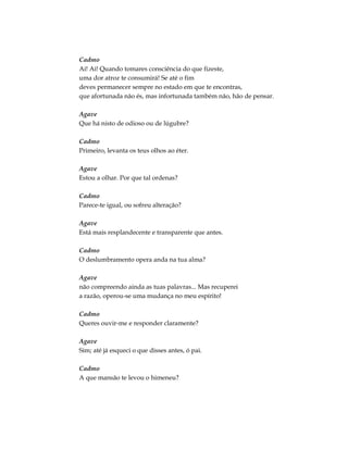 Cadmo
Ai! Ai! Quando tomares consciência do que fizeste,
uma dor atroz te consumirá! Se até o fim
deves permanecer sempre no estado em que te encontras,
que afortunada não és, mas infortunada também não, hão de pensar.
Agave
Que há nisto de odioso ou de lúgubre?
Cadmo
Primeiro, levanta os teus olhos ao éter.
Agave
Estou a olhar. Por que tal ordenas?
Cadmo
Parece-te igual, ou sofreu alteração?
Agave
Está mais resplandecente e transparente que antes.
Cadmo
O deslumbramento opera anda na tua alma?
Agave
não compreendo ainda as tuas palavras... Mas recuperei
a razão, operou-se uma mudança no meu espírito!
Cadmo
Queres ouvir-me e responder claramente?
Agave
Sim; até já esqueci o que disses antes, ó pai.
Cadmo
A que mansão te levou o himeneu?
 