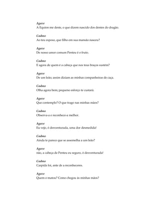 Agave
A Equíon me deste, o que dizem nascido dos dentes do dragão.
Cadmo
Ao teu esposo, que filho em sua mansão nasceu?
Agave
De nosso amor comum Penteu é o fruto.
Cadmo
E agora de quem é a cabeça que nos teus braços sustém?
Agave
De um leão; assim diziam as minhas companheiras de caça.
Cadmo
Olha agora bem; pequeno esforço te custará.
Agave
Que contemplo? O que trago nas minhas mãos?
Cadmo
Observa-a e reconhece-a melhor.
Agave
Eu vejo, ó desventurada, uma dor desmedida!
Cadmo
Ainda te parece que se assemelha a um leão?
Agave
não, a cabeça de Penteu eu seguro, ó desventurada!
Cadmo
Carpida foi, ante de a reconheceres.
Agave
Quem o matou? Como chegou às minhas mãos?
 