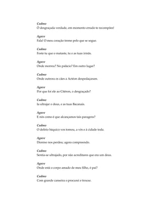 Cadmo
Ó desgraçada verdade, em momento errado te recompões!
Agave
Fala! O meu coração treme pelo que se segue.
Cadmo
Foste tu que o mataste, tu e as tuas irmãs.
Agave
Onde morreu? No palácio? Em outro lugar?
Cadmo
Onde outrora os cães a Actéon despedaçaram.
Agave
Por que foi ele ao Citéron, o desgraçado?
Cadmo
Ia ultrajar o deus, e as tuas Bacanais.
Agave
E nós como é que alcançamos tais paragens?
Cadmo
O delírio báquico vos tomou, a vós e à cidade toda.
Agave
Dioniso nos perdeu; agora compreendo.
Cadmo
Sentia-se ultrajado, por não acreditares que era um deus.
Agave
Onde está o corpo amado de meu filho, ó pai?
Cadmo
Com grande canseira o procurei e trouxe.
 