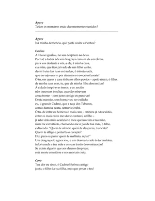 Agave
Todos os membros estão decentemente reunidos?
....................................................................................................................
Agave
Na minha demência, que parte coube a Penteu?
Cadmo
A vós se igualou, no seu desprezo ao deus.
Por tal, a todos nós em desgraça comum ele envolveu,
para vos destruir a vós, a ele, à minha casa,
e a mim, que fico privado de um filho varão,
deste fruto das tuas entranhas, ó infortunada,
que eu vejo morto por afrontosa e execrável morte!
Ó tu, em quem a casa tinha os olhos postos – apoio único, ó filho,
de minha casa eras, tu, que da minha filha descendias!
À cidade inspiravas temor, e ao ancião
não ousavam insultar, quando miravam
a tua fronte – com justo castigo os punirias!
Desta mansão, sem honra vou ser exilado,
eu, o grande Cadmo, que a raça dos Tebanos,
a mais famosa seara, semeei e ceifei.
Ó tu, de entre os homens o mais caro – embora já não existas,
entre os mais caros me são te contarei, ó filho –
já não virás mais acariciar o meu queixo com a tua mão,
nem me estreitarás, chamando-me o pai de tua mãe, ó filho,
e dizendo: “Quem te ofende, quem te despreza, ó ancião?
Quem te aflige e perturba o coração?
Diz, para eu punir quem te maltrata, ó pai!”
Um desgraçado agora sou, e um desventurado és tu também,
infortunada a tua mãe e as suas irmãs desventuradas!
Se existe alguém que aos deuses despreze,
esta morte considere e nos mortais creia.
Coro
Tua dor eu sinto, ó Cadmo! Sofreu castigo
justo, o filho da tua filha, mas que penar o teu!
 