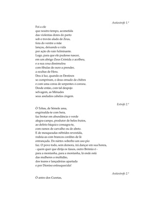 Antiestrofe 1.ª
Foi a ele
que noutro tempo, acometida
das violentas dores do parto
sob o trovão alado de Zeus,
fora do ventre a mãe
lançou, deixando a vida
por ação do raio fulminante.
Logo, para que ele pudesse nascer,
em um abrigo Zeus Crónida o acolheu,
e a sua coxa dissimulou
com fíbulas de ouro a prender,
a ocultas de Hera.
Deu à luz, quando os Destinos
se cumpriram, o deus ornado de chifres
e com uma coroa de serpentes o coroou.
Desde então, com tal despojo
selvagem, as Ménades
seus anelados cabelos cingem.
Estrofe 2.ª
Ó Tebas, de Sémele ama,
engrinalda-te com hera,
faz brotar em abundância o verde
alegra-campo, produtor de belos frutos,
ao delírio báquico consagra-te,
com ramos de carvalho ou de abeto.
E de mosqueadas nébrides revestida,
rodeia-as com brancos cordões de lã
entrançada. Do nártex soberbo um uso pio
faz. O povo todo, sem demora, irá dançar em sua honra,
- quem quer que dirija os tíasos, outro Brómio é -
para a montanha, para a montanha, lá onde está
das mulheres a multidão,
dos teares e lançadeiras apartada
e por Dioniso enlouquecida!
Antiestrofe 2.ª
Ó antro dos Curetas,
 