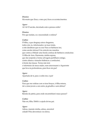 Dioniso
Há muito que Zeus, o meu pai, fixou os acontecimentos.
Agave
Ai! Ai! Ó ancião, decretado está o penoso exílio!
Dioniso
Por que tardais, se a necessidade o ordena?
Cadmo
Ó filha, a que desgraça atroz chegamos,
todos nós, tu, infortunada e as tuas irmãs,
e este desditoso que eu sou! Para os bárbaros irei,
como ancião intruso! Um oráculo me mandou
que contra a Hélade uma horda confusa de bárbaros conduzisse.
À filha de Ares, Harmonia, minha esposa,
que das serpente a forma selvagem partilhará comigo,
contra altares e túmulos helênicos a conduzirei,
à frente das lanças. Termo não terá
o infortúnio de meus males, nem atravessarei o Aqueronte
que leva às profundezas, para ficar em paz!
Agave
Apartada de ti, para o exílio irei, ó pai!
Cadmo
Para que me rodeias com os teus braços, ó filha mísera,
tal o cisne jovem a um outro, já grisalho e sem defesa?
Agave
Banida da pátria, para onde encaminharei maus passos?
Cadmo
Não sei, filha. Débil é a ajuda de teu pai.
Agave
Adeus, mansão minha, adeus, ancestral
cidade! Pela desventura vos deixo,
 