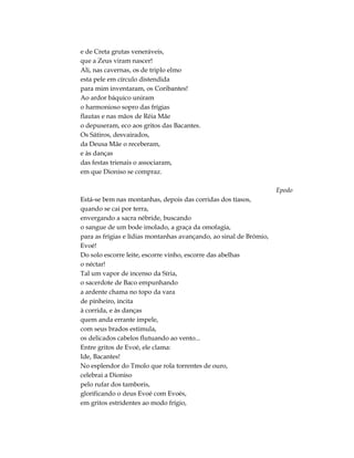 e de Creta grutas veneráveis,
que a Zeus viram nascer!
Ali, nas cavernas, os de triplo elmo
esta pele em círculo distendida
para mim inventaram, os Coribantes!
Ao ardor báquico uniram
o harmonioso sopro das frígias
flautas e nas mãos de Réia Mãe
o depuseram, eco aos gritos das Bacantes.
Os Sátiros, desvairados,
da Deusa Mãe o receberam,
e às danças
das festas trienais o associaram,
em que Dioniso se compraz.
Epodo
Está-se bem nas montanhas, depois das corridas dos tíasos,
quando se cai por terra,
envergando a sacra nébride, buscando
o sangue de um bode imolado, a graça da omofagia,
para as frígias e lídias montanhas avançando, ao sinal de Brómio,
Evoé!
Do solo escorre leite, escorre vinho, escorre das abelhas
o néctar!
Tal um vapor de incenso da Síria,
o sacerdote de Baco empunhando
a ardente chama no topo da vara
de pinheiro, incita
à corrida, e às danças
quem anda errante impele,
com seus brados estimula,
os delicados cabelos flutuando ao vento...
Entre gritos de Evoé, ele clama:
Ide, Bacantes!
No esplendor do Tmolo que rola torrentes de ouro,
celebrai a Dioniso
pelo rufar dos tamboris,
glorificando o deus Evoé com Evoés,
em gritos estridentes ao modo frígio,
 