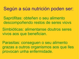 Según a súa nutrición poden ser:
Saprófitas: obteñen o seu alimento
descompoñendo restos de seres viovs
Simbióticas: alimentanse doutros seres
vivos aos que benefician.
Parasitas: conseguen o seu alimento
grazas a outros organismos aos que lles
provocan unha enfermidade.
 