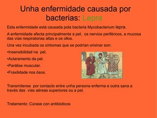 Unha enfermidade causada por
bacterias: Lepra
Esta enfermidade está causada pola bacteria Mycobacterium lepra.
A enfermidade afecta principalmente a pel, os nervios periféricos, a mucosa
das vías respiratorias altas e os ollos.
Una vez incubada os síntomas que se podrían orixinar son:
●Insensibilidad na pel.
●Aclaramento da pel.
●Parálise muscular.
●Fraxilidade nos ósos.
Transmitense por contacto entre unha persona enferma e outra sana a
través das vías aéreas superiores ou a pel.
Tratamento: Cúrase con antibioticos
 