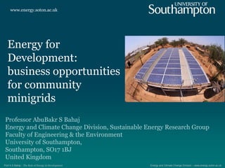 www.energy.soton.ac.uk
Energy and Climate Change Division – www.energy.soton.ac.ukProf A S Bahaj : The Role of Energy in Development
Energy for
Development:
business opportunities
for community
minigrids
Professor AbuBakr S Bahaj
Energy and Climate Change Division, Sustainable Energy Research Group
Faculty of Engineering & the Environment
University of Southampton,
Southampton, SO17 1BJ
United Kingdom
 