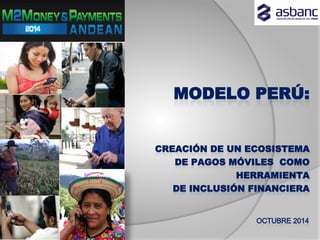 MODELO PERÚ:
CREACIÓN DE UN ECOSISTEMA
DE PAGOS MÓVILES COMO
HERRAMIENTA
DE INCLUSIÓN FINANCIERA
OCTUBRE 2014
 