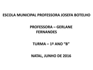ESCOLA MUNICIPAL PROFESSORA JOSEFA BOTELHO
PROFESSORA – GERLANE
FERNANDES
TURMA – 1º ANO “B”
NATAL, JUNHO DE 2016
 