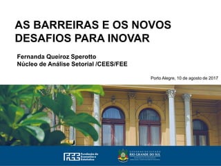 AS BARREIRAS E OS NOVOS
DESAFIOS PARA INOVAR
Fernanda Queiroz Sperotto
Núcleo de Análise Setorial /CEES/FEE
Porto Alegre, 10 de agosto de 2017
 