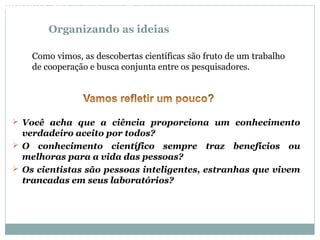 Organizando as ideias
 Você acha que a ciência proporciona um conhecimento
verdadeiro aceito por todos?
 O conhecimento científico sempre traz benefícios ou
melhoras para a vida das pessoas?
 Os cientistas são pessoas inteligentes, estranhas que vivem
trancadas em seus laboratórios?
Como vimos, as descobertas científicas são fruto de um trabalho
de cooperação e busca conjunta entre os pesquisadores.
BIOLOGIA, 3º Ano do Ensino Médio
As bases da hereditariedade
 