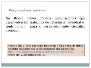 Pesquisadores notáveis
No Brasil, temos muitos pesquisadores que
desenvolveram trabalhos de referência mundial e
contribuíram para o desenvolvimento científico
nacional.
Acesse o site e saiba um pouco mais sobre a vida e obra de alguns
cientistas brasileiros que se destacaram na área da genética.
http://www.canalciencia.ibict.br/menu/listaNotaveis.html >
Acesso em: 24 de março de 2018.
Acesse o site e saiba um pouco mais sobre a vida e obra de alguns
cientistas brasileiros que se destacaram na área da genética.
http://www.canalciencia.ibict.br/menu/listaNotaveis.html >
Acesso em: 24 de março de 2018.
BIOLOGIA, 3º Ano do Ensino Médio
As bases da hereditariedade
 