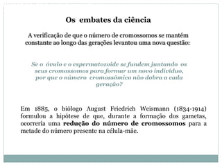Se o óvulo e o espermatozoide se fundem juntando os
seus cromossomos para formar um novo indivíduo,
por que o número cromossômico não dobra a cada
geração?
A verificação de que o número de cromossomos se mantém
constante ao longo das gerações levantou uma nova questão:
Os embates da ciência
Em 1885, o biólogo August Friedrich Weismann (1834-1914)
formulou a hipótese de que, durante a formação dos gametas,
ocorreria uma redução do número de cromossomos para a
metade do número presente na célula-mãe.
BIOLOGIA, 3º Ano do Ensino Médio
As bases da hereditariedade
 