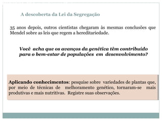 A descoberta da Lei da Segregação
35 anos depois, outros cientistas chegaram às mesmas conclusões que
Mendel sobre as leis que regem a hereditariedade.
Aplicando conhecimentos: pesquise sobre variedades de plantas que,
por meio de técnicas de melhoramento genético, tornaram-se mais
produtivas e mais nutritivas. Registre suas observações.
Aplicando conhecimentos: pesquise sobre variedades de plantas que,
por meio de técnicas de melhoramento genético, tornaram-se mais
produtivas e mais nutritivas. Registre suas observações.
Você acha que os avanços da genética têm contribuído
para o bem-estar de populações em desenvolvimento?
BIOLOGIA, 3º Ano do Ensino Médio
As bases da hereditariedade
 
