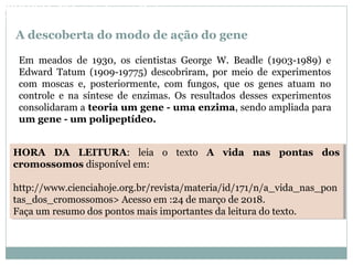 A descoberta do modo de ação do gene
Em meados de 1930, os cientistas George W. Beadle (1903-1989) e
Edward Tatum (1909-19775) descobriram, por meio de experimentos
com moscas e, posteriormente, com fungos, que os genes atuam no
controle e na síntese de enzimas. Os resultados desses experimentos
consolidaram a teoria um gene - uma enzima, sendo ampliada para
um gene - um polipeptídeo.
HORA DA LEITURA: leia o texto A vida nas pontas dos
cromossomos disponível em:
http://www.cienciahoje.org.br/revista/materia/id/171/n/a_vida_nas_pon
tas_dos_cromossomos> Acesso em :24 de março de 2018.
Faça um resumo dos pontos mais importantes da leitura do texto.
HORA DA LEITURA: leia o texto A vida nas pontas dos
cromossomos disponível em:
http://www.cienciahoje.org.br/revista/materia/id/171/n/a_vida_nas_pon
tas_dos_cromossomos> Acesso em :24 de março de 2018.
Faça um resumo dos pontos mais importantes da leitura do texto.
BIOLOGIA, 3º Ano do Ensino Médio
As bases da hereditariedade
 
