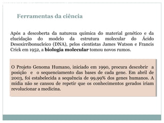 Ferramentas da ciência
Após a descoberta da natureza química do material genético e da
elucidação do modelo da estrutura molecular do Ácido
Desoxirribonucleico (DNA), pelos cientistas James Watson e Francis
Crick em 1952, a biologia molecular tomou novos rumos.
O Projeto Genoma Humano, iniciado em 1990, procura descobrir a
posição e o sequenciamento das bases de cada gene. Em abril de
2003, foi estabelecida a sequência de 99,99% dos genes humanos. A
mídia não se cansou de repetir que os conhecimentos gerados iriam
revolucionar a medicina.
O Projeto Genoma Humano, iniciado em 1990, procura descobrir a
posição e o sequenciamento das bases de cada gene. Em abril de
2003, foi estabelecida a sequência de 99,99% dos genes humanos. A
mídia não se cansou de repetir que os conhecimentos gerados iriam
revolucionar a medicina.
BIOLOGIA, 3º Ano do Ensino Médio
As bases da hereditariedade
 