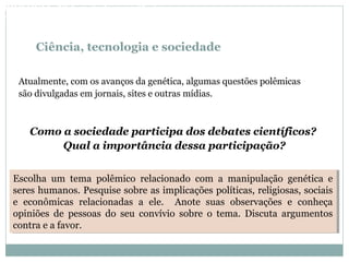 Ciência, tecnologia e sociedade
Atualmente, com os avanços da genética, algumas questões polêmicas
são divulgadas em jornais, sites e outras mídias.
Como a sociedade participa dos debates científicos?
Qual a importância dessa participação?
Escolha um tema polêmico relacionado com a manipulação genética e
seres humanos. Pesquise sobre as implicações políticas, religiosas, sociais
e econômicas relacionadas a ele. Anote suas observações e conheça
opiniões de pessoas do seu convívio sobre o tema. Discuta argumentos
contra e a favor.
Escolha um tema polêmico relacionado com a manipulação genética e
seres humanos. Pesquise sobre as implicações políticas, religiosas, sociais
e econômicas relacionadas a ele. Anote suas observações e conheça
opiniões de pessoas do seu convívio sobre o tema. Discuta argumentos
contra e a favor.
BIOLOGIA, 3º Ano do Ensino Médio
As bases da hereditariedade
 