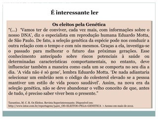 Os eleitos pela Genética
“(...) ‘Vamos ter de conviver, cada vez mais, com informações sobre o
nosso DNA’, diz o especialista em reprodução humana Eduardo Motta,
de São Paulo. De fato, a seleção genética da espécie pode nos conduzir a
outra relação com o tempo e com nós mesmos. Graças a ela, investiga-se
o passado para melhorar o futuro das próximas gerações. Esse
conhecimento antecipado sobre riscos potenciais à saúde ou
determinadas características comportamentais, no entanto, deve
influenciar também a maneira como cada um se comporta no seu dia a
dia. ‘A vida não é só gene’, lembra Eduardo Motta. ‘De nada adiantaria
selecionar um embrião sem o código do colesterol elevado se a pessoa
mantiver um estilo de vida pouco saudável’. Assim, na nova era da
seleção genética, não se deve abandonar o velho conceito de que, antes
de tudo, é preciso saber viver bem o presente.”
Tarantino, M. C. R. Os Eleitos. Revista Superinteressante. Disponível em:
http://www.istoe.com.br/reportagens/5420_OS+ELEITOS+PELA+GENETICA > Acesso em maio de 2012.
Os eleitos pela Genética
“(...) ‘Vamos ter de conviver, cada vez mais, com informações sobre o
nosso DNA’, diz o especialista em reprodução humana Eduardo Motta,
de São Paulo. De fato, a seleção genética da espécie pode nos conduzir a
outra relação com o tempo e com nós mesmos. Graças a ela, investiga-se
o passado para melhorar o futuro das próximas gerações. Esse
conhecimento antecipado sobre riscos potenciais à saúde ou
determinadas características comportamentais, no entanto, deve
influenciar também a maneira como cada um se comporta no seu dia a
dia. ‘A vida não é só gene’, lembra Eduardo Motta. ‘De nada adiantaria
selecionar um embrião sem o código do colesterol elevado se a pessoa
mantiver um estilo de vida pouco saudável’. Assim, na nova era da
seleção genética, não se deve abandonar o velho conceito de que, antes
de tudo, é preciso saber viver bem o presente.”
Tarantino, M. C. R. Os Eleitos. Revista Superinteressante. Disponível em:
http://www.istoe.com.br/reportagens/5420_OS+ELEITOS+PELA+GENETICA > Acesso em maio de 2012.
É interessante ler
BIOLOGIA, 3º Ano do Ensino Médio
As bases da hereditariedade
 