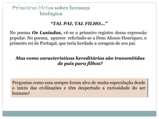 Primeiras ideias sobre herança
biológica
“TAL PAI, TAL FILHO...”
No poema Os Lusíadas, vê-se o primeiro registro dessa expressão
popular. No poema, aparece referindo-se a Dom Afonso Henriques, o
primeiro rei de Portugal, que teria herdado a coragem de seu pai.
Perguntas como essa sempre foram alvo de muita especulação desde
o início das civilizações e têm despertado a curiosidade do ser
humano!
Perguntas como essa sempre foram alvo de muita especulação desde
o início das civilizações e têm despertado a curiosidade do ser
humano!
Mas como características hereditárias são transmitidas
de pais para filhos?
BIOLOGIA, 3º Ano do Ensino Médio
As bases da hereditariedade
 
